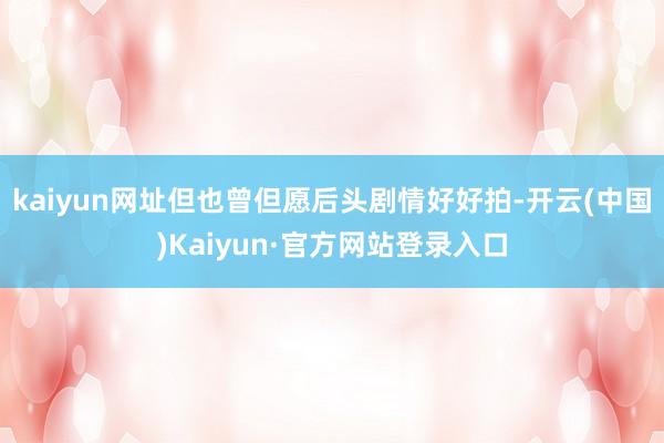 kaiyun网址但也曾但愿后头剧情好好拍-开云(中国)Kaiyun·官方网站登录入口