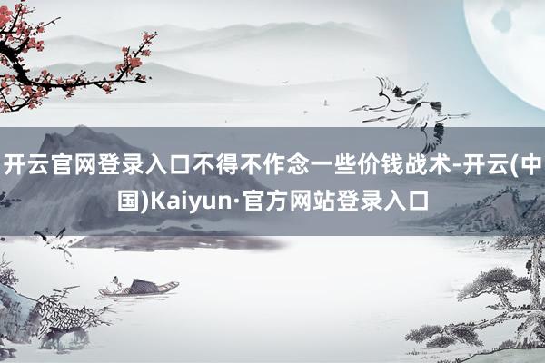 开云官网登录入口不得不作念一些价钱战术-开云(中国)Kaiyun·官方网站登录入口