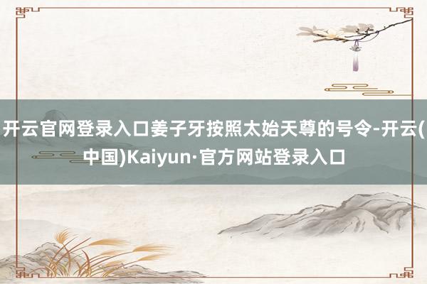 开云官网登录入口姜子牙按照太始天尊的号令-开云(中国)Kaiyun·官方网站登录入口