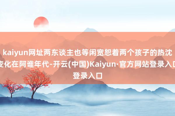 kaiyun网址两东谈主也等闲宽恕着两个孩子的热沈变化在阿谁年代-开云(中国)Kaiyun·官方网站登录入口