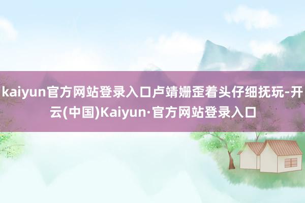 kaiyun官方网站登录入口卢靖姗歪着头仔细抚玩-开云(中国)Kaiyun·官方网站登录入口