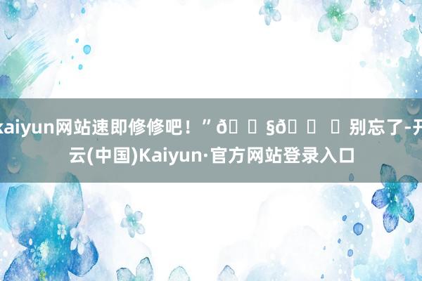 kaiyun网站速即修修吧！”🔧🛠️别忘了-开云(中国)Kaiyun·官方网站登录入口