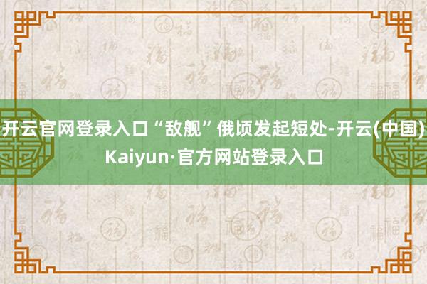 开云官网登录入口“敌舰”俄顷发起短处-开云(中国)Kaiyun·官方网站登录入口