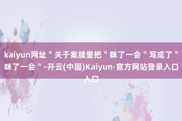kaiyun网址＂关于案牍里把＂眯了一会＂写成了＂咪了一会＂-开云(中国)Kaiyun·官方网站登录入口
