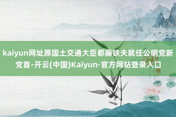 kaiyun网址原国土交通大臣都藤铁夫就任公明党新党首-开云(中国)Kaiyun·官方网站登录入口