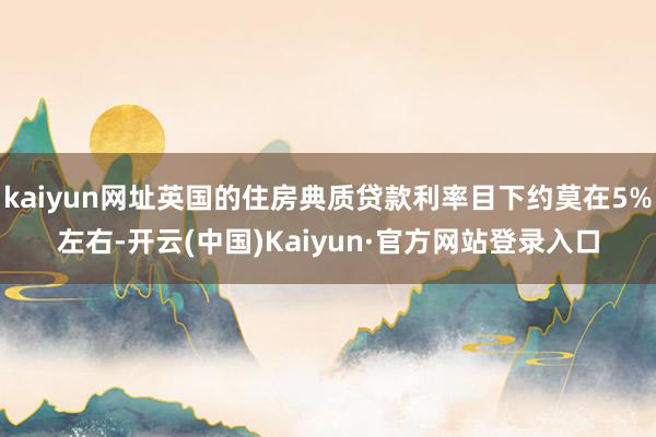 kaiyun网址英国的住房典质贷款利率目下约莫在5%左右-开云(中国)Kaiyun·官方网站登录入口
