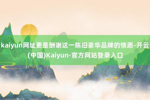 kaiyun网址更是酬谢这一陈旧豪华品牌的情愿-开云(中国)Kaiyun·官方网站登录入口
