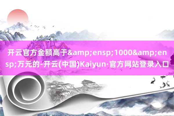 开云官方金额高于 1000 万元的-开云(中国)Kaiyun·官方网站登录入口