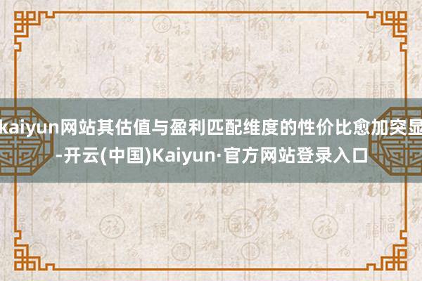 kaiyun网站其估值与盈利匹配维度的性价比愈加突显-开云(中国)Kaiyun·官方网站登录入口