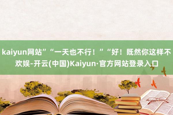 kaiyun网站”“一天也不行！”“好！既然你这样不欢娱-开云(中国)Kaiyun·官方网站登录入口