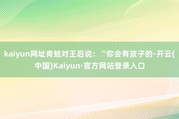 kaiyun网址青蛙对王后说：“你会有孩子的-开云(中国)Kaiyun·官方网站登录入口