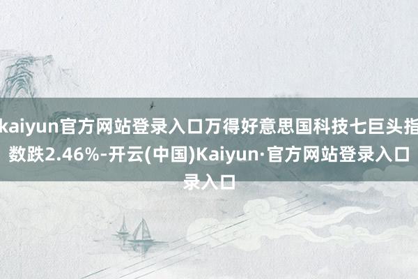 kaiyun官方网站登录入口万得好意思国科技七巨头指数跌2.46%-开云(中国)Kaiyun·官方网站登录入口