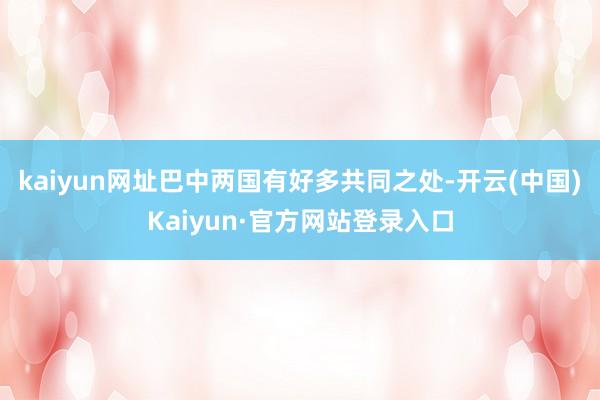 kaiyun网址巴中两国有好多共同之处-开云(中国)Kaiyun·官方网站登录入口