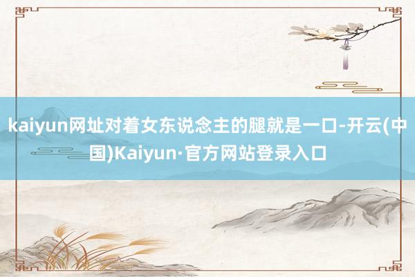 kaiyun网址对着女东说念主的腿就是一口-开云(中国)Kaiyun·官方网站登录入口