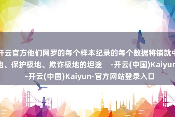 开云官方他们网罗的每个样本纪录的每个数据将铺就中国乃至宇宙意志极地、保护极地、欺诈极地的坦途    -开云(中国)Kaiyun·官方网站登录入口