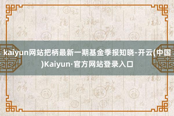 kaiyun网站把柄最新一期基金季报知晓-开云(中国)Kaiyun·官方网站登录入口