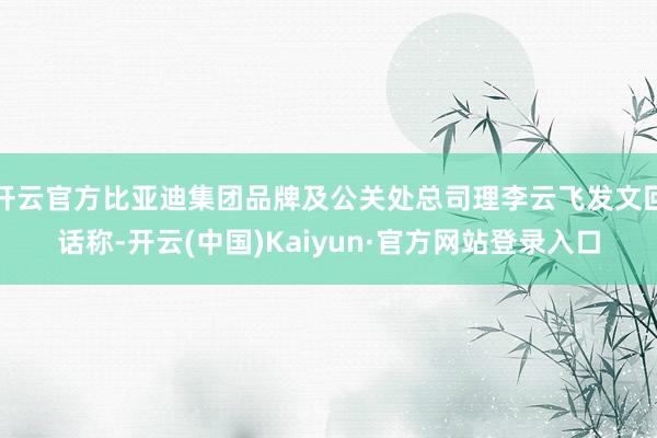 开云官方比亚迪集团品牌及公关处总司理李云飞发文回话称-开云(中国)Kaiyun·官方网站登录入口