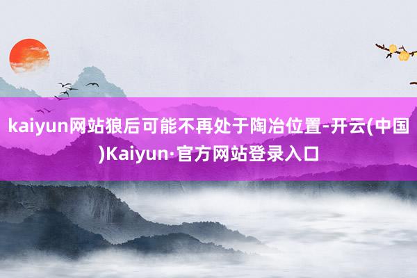 kaiyun网站狼后可能不再处于陶冶位置-开云(中国)Kaiyun·官方网站登录入口
