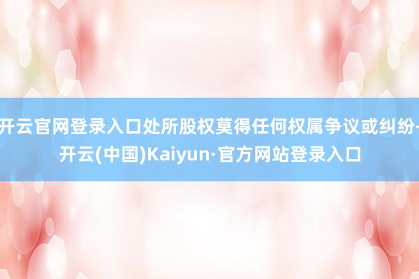 开云官网登录入口处所股权莫得任何权属争议或纠纷-开云(中国)Kaiyun·官方网站登录入口
