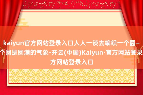 kaiyun官方网站登录入口人人一谈去编织一个圆——这个圆是圆满的气象-开云(中国)Kaiyun·官方网站登录入口