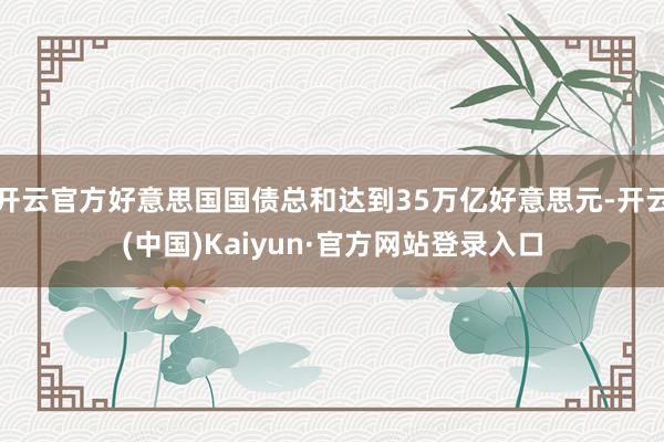 开云官方好意思国国债总和达到35万亿好意思元-开云(中国)Kaiyun·官方网站登录入口