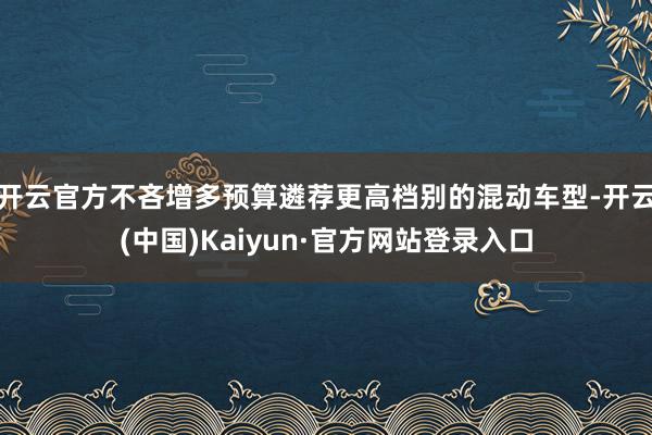 开云官方不吝增多预算遴荐更高档别的混动车型-开云(中国)Kaiyun·官方网站登录入口