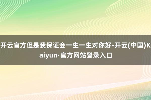 开云官方但是我保证会一生一生对你好-开云(中国)Kaiyun·官方网站登录入口