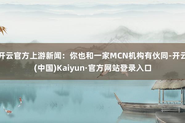 开云官方上游新闻：你也和一家MCN机构有伙同-开云(中国)Kaiyun·官方网站登录入口