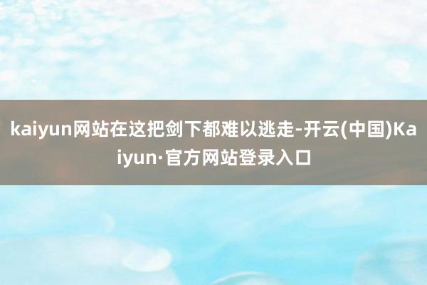 kaiyun网站在这把剑下都难以逃走-开云(中国)Kaiyun·官方网站登录入口