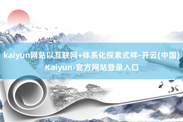 kaiyun网站以互联网+体系化探索式样-开云(中国)Kaiyun·官方网站登录入口