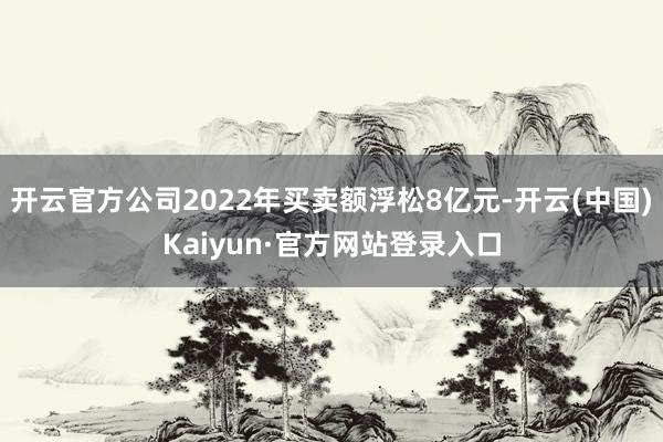 开云官方公司2022年买卖额浮松8亿元-开云(中国)Kaiyun·官方网站登录入口