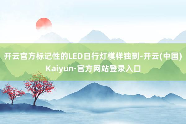 开云官方标记性的LED日行灯模样独到-开云(中国)Kaiyun·官方网站登录入口