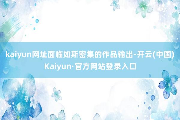 kaiyun网址面临如斯密集的作品输出-开云(中国)Kaiyun·官方网站登录入口