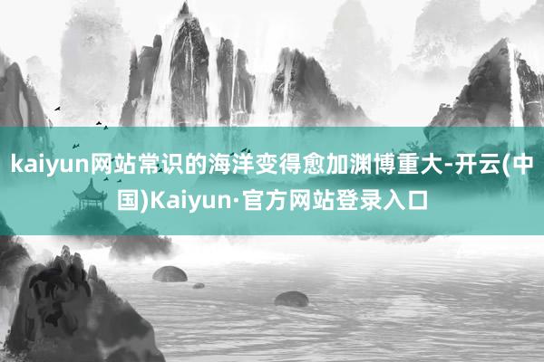 kaiyun网站常识的海洋变得愈加渊博重大-开云(中国)Kaiyun·官方网站登录入口