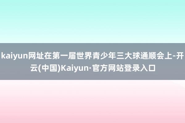 kaiyun网址在第一届世界青少年三大球通顺会上-开云(中国)Kaiyun·官方网站登录入口