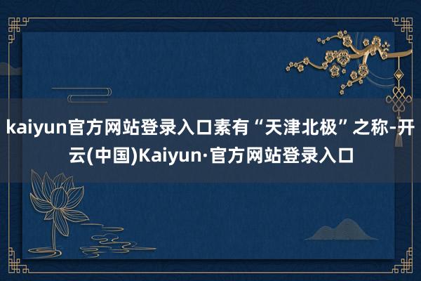 kaiyun官方网站登录入口素有“天津北极”之称-开云(中国)Kaiyun·官方网站登录入口