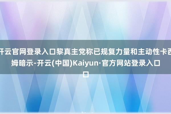 开云官网登录入口黎真主党称已规复力量和主动性卡西姆暗示-开云(中国)Kaiyun·官方网站登录入口