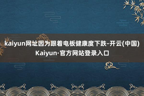 kaiyun网址因为跟着电板健康度下跌-开云(中国)Kaiyun·官方网站登录入口