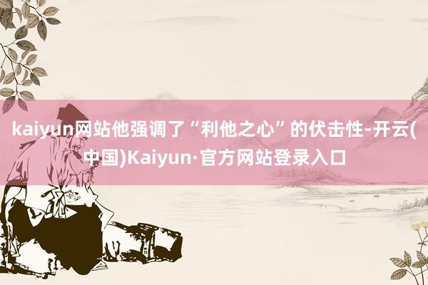 kaiyun网站他强调了“利他之心”的伏击性-开云(中国)Kaiyun·官方网站登录入口