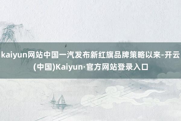 kaiyun网站中国一汽发布新红旗品牌策略以来-开云(中国)Kaiyun·官方网站登录入口