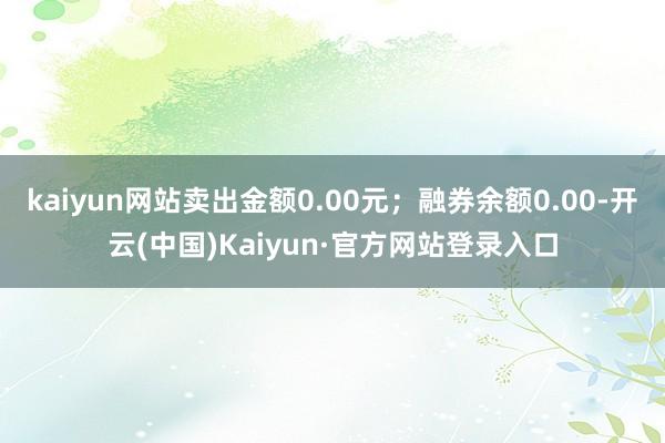 kaiyun网站卖出金额0.00元；融券余额0.00-开云(中国)Kaiyun·官方网站登录入口