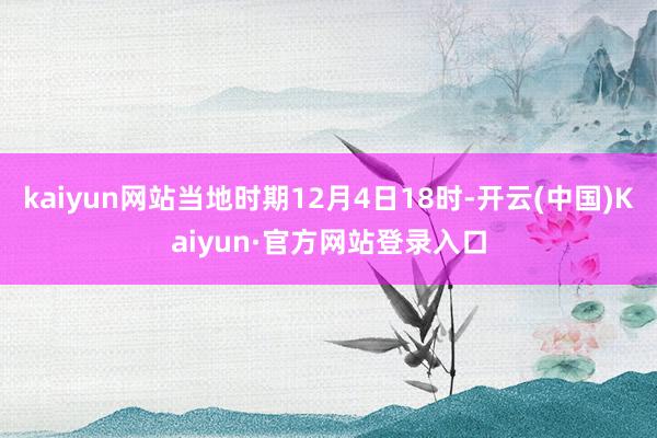 kaiyun网站当地时期12月4日18时-开云(中国)Kaiyun·官方网站登录入口