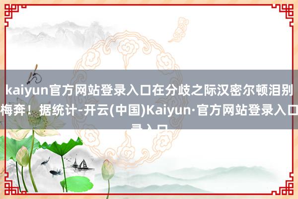 kaiyun官方网站登录入口在分歧之际汉密尔顿泪别梅奔！据统计-开云(中国)Kaiyun·官方网站登录入口