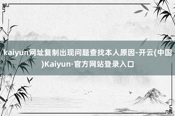 kaiyun网址复制出现问题查找本人原因-开云(中国)Kaiyun·官方网站登录入口