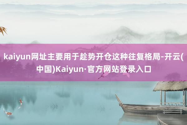 kaiyun网址主要用于趁势开仓这种往复格局-开云(中国)Kaiyun·官方网站登录入口