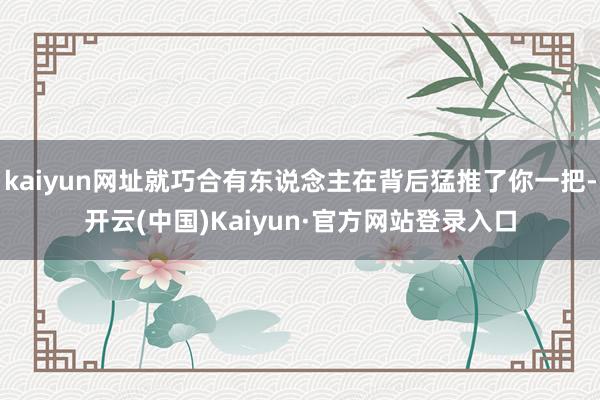 kaiyun网址就巧合有东说念主在背后猛推了你一把-开云(中国)Kaiyun·官方网站登录入口
