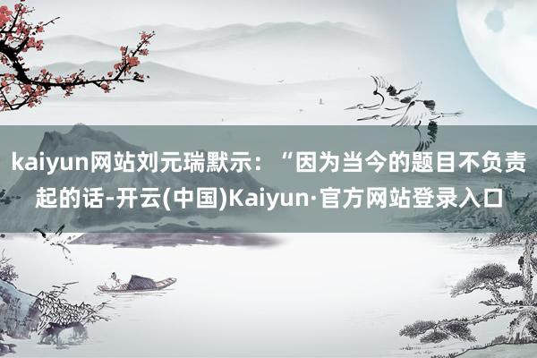 kaiyun网站刘元瑞默示：“因为当今的题目不负责起的话-开云(中国)Kaiyun·官方网站登录入口