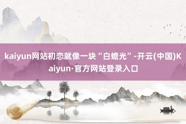 kaiyun网站初恋就像一块“白蟾光”-开云(中国)Kaiyun·官方网站登录入口