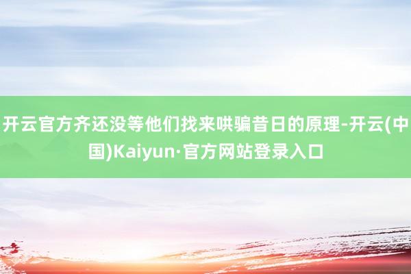 开云官方齐还没等他们找来哄骗昔日的原理-开云(中国)Kaiyun·官方网站登录入口