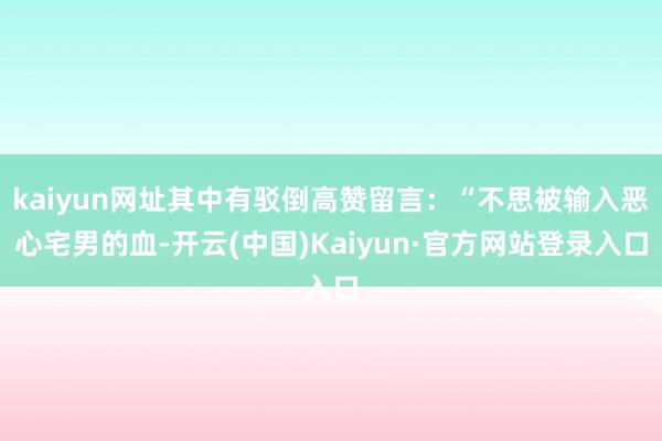 kaiyun网址其中有驳倒高赞留言：“不思被输入恶心宅男的血-开云(中国)Kaiyun·官方网站登录入口